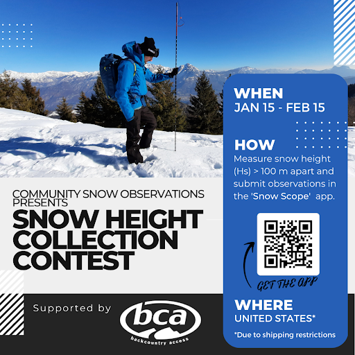 Community Snow Observations Presents: Snow Height collect Contest. Supported by BCA, Backcountry Access. When: Jan 15 to Feb 15. How: Measure snow height greater than 100 meters apart and submit observations in the Snow Scope app. QR code links to get the app. Where: United States due to shipping restrictions.